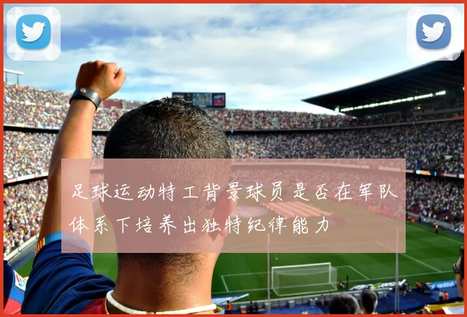 足球运动特工背景球员是否在军队体系下培养出独特纪律能力