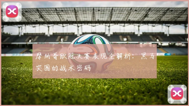 摩纳哥欧冠决赛表现全解析：黑马突围的战术密码